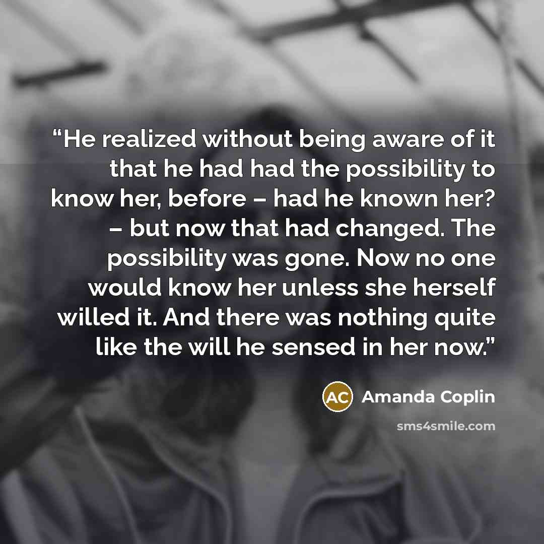 “He realized without being aware of it that he had had the possibility to know her, before – had he known her? – but now that had changed. The possibility was gone. Now no one would know her unless she herself willed it. And there was nothing quite like the will he sensed in her now.” quote by Amanda Coplin