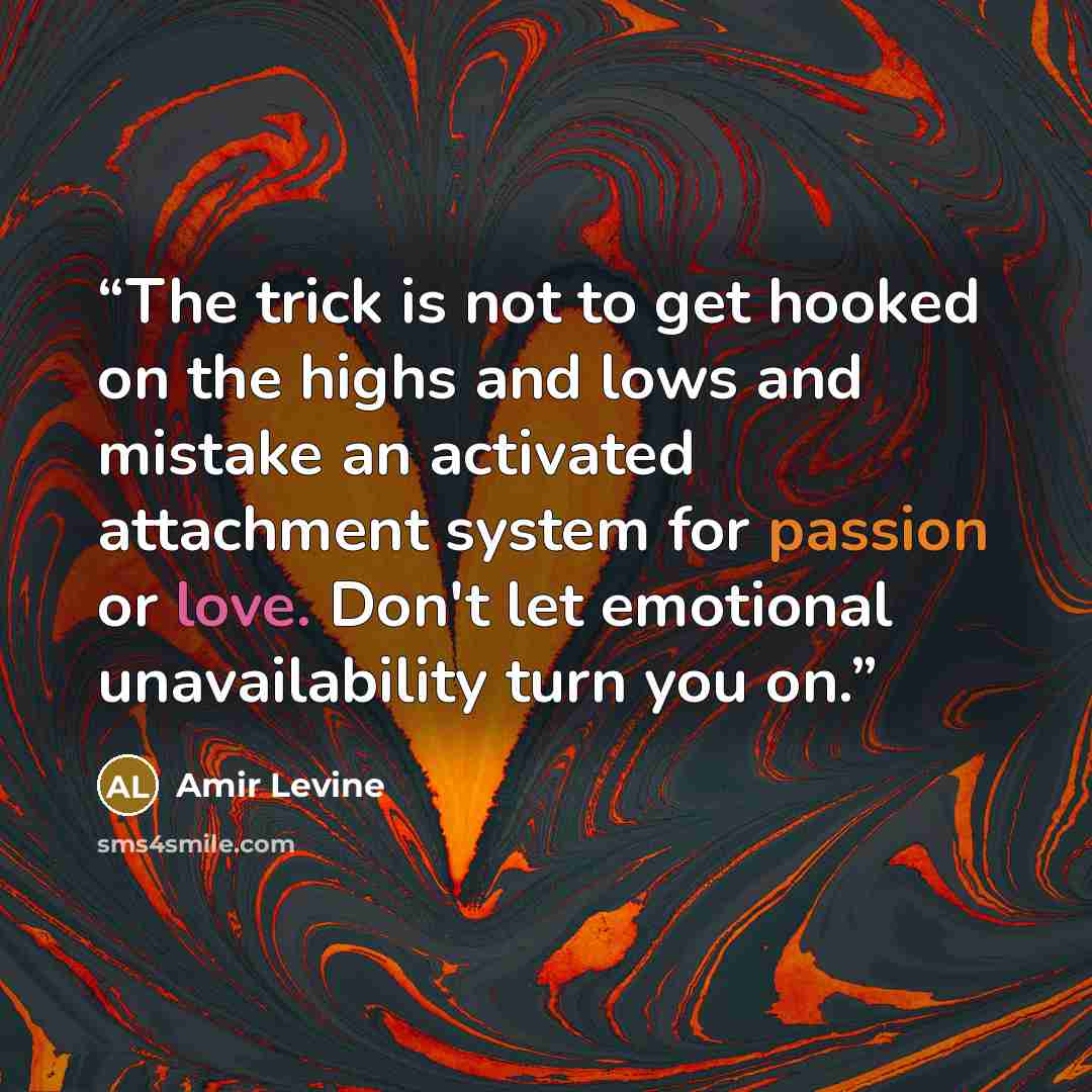 “The trick is not to get hooked on the highs and lows and mistake an activated attachment system for passion or love. Don't let emotional unavailability turn you on.” quote by Amir Levine