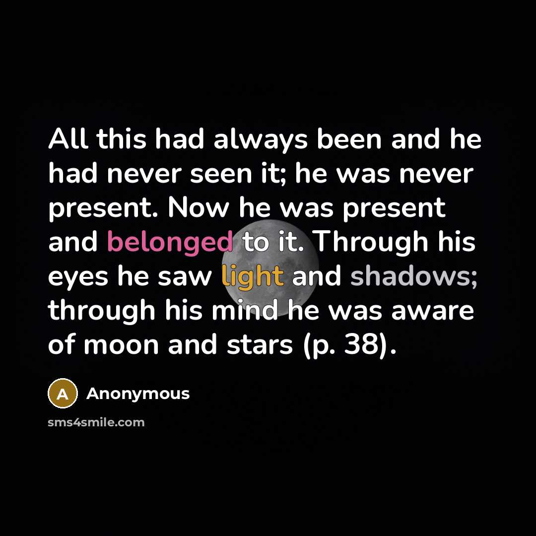“All this had always been and he had never seen it; he was never present. Now he was present and belonged to it. Through his eyes he saw light and shadows; through his mind he was aware of moon and stars (p. 38).” quote by Anonymous