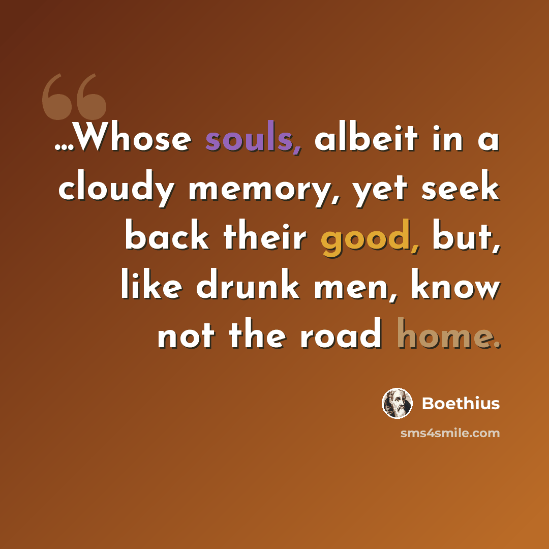 “...Whose souls, albeit in a cloudy memory, yet seek back their good, but, like drunk men, know not the road home.” quote by Boethius