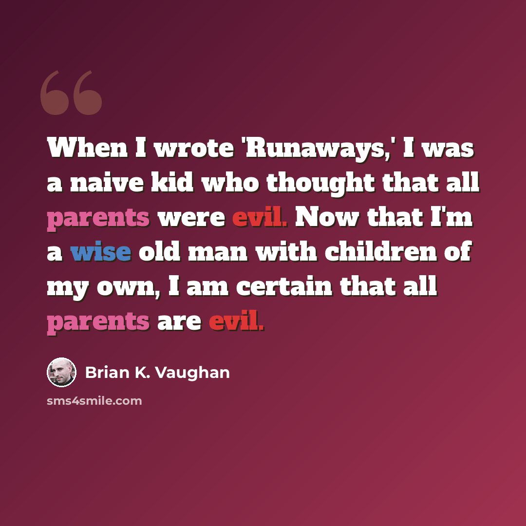 “When I wrote 'Runaways,' I was a naive kid who thought that all parents were evil. Now that I'm a wise old man with children of my own, I am certain that all parents are evil.” quote by Brian K. Vaughan