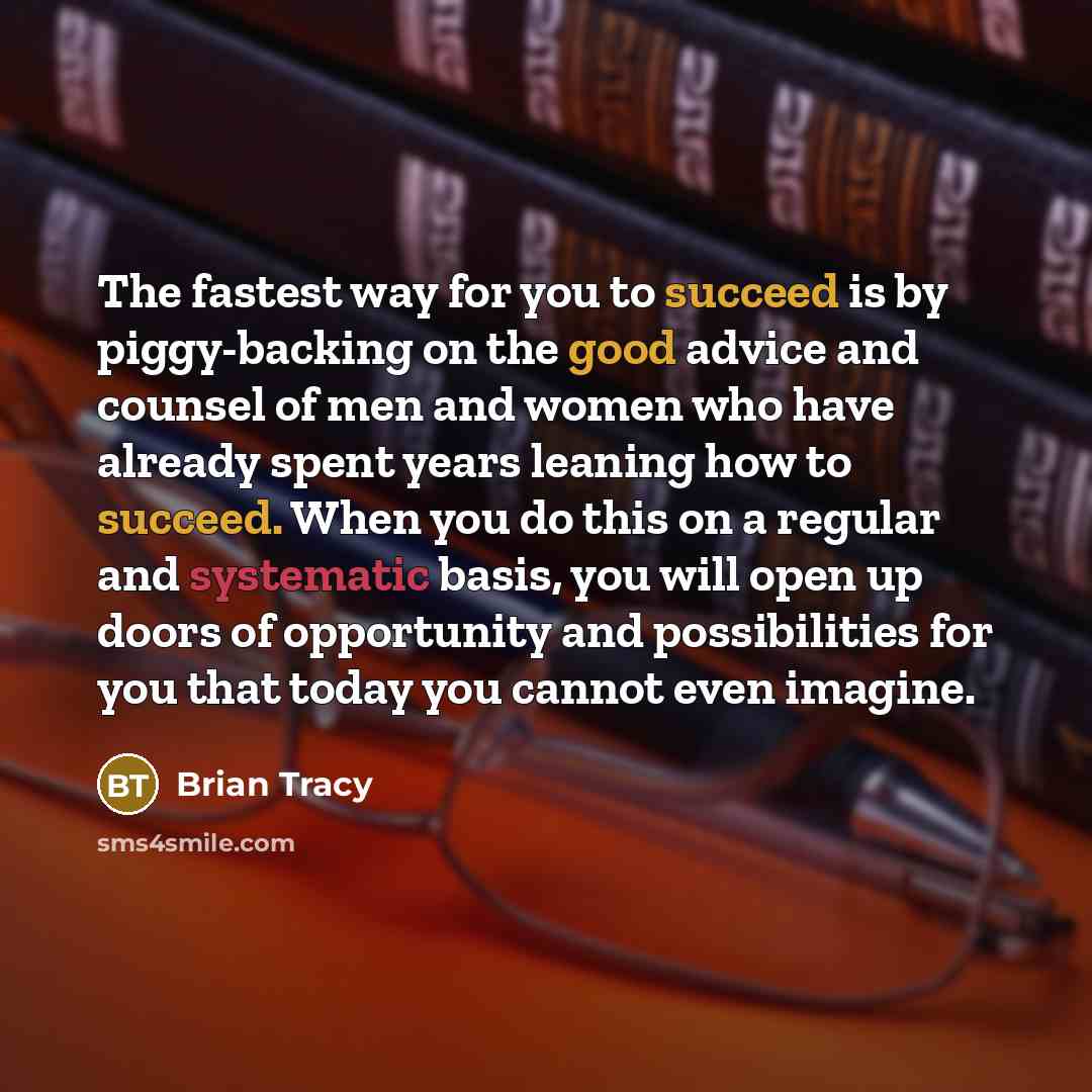 “The fastest way for you to succeed is by piggy-backing on the good advice and counsel of men and women who have already spent years leaning how to succeed. When you do this on a regular and systematic basis, you will open up doors of opportunity and possibilities for you that today you cannot even…” quote by Brian Tracy
