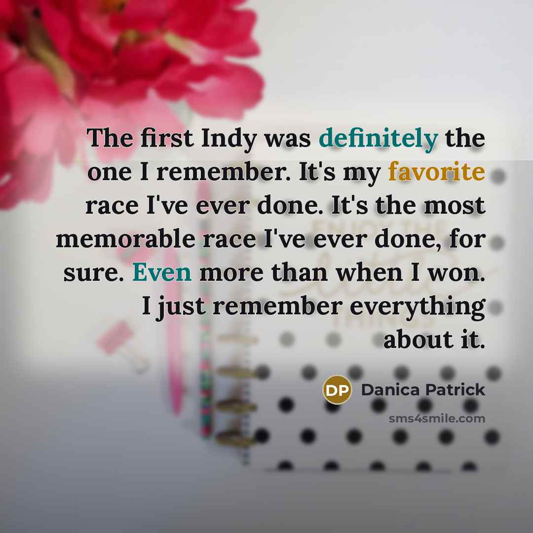 “The first Indy was definitely the one I remember. It's my favorite race I've ever done. It's the most memorable race I've ever done, for sure. Even more than when I won. I just remember everything about it.” quote by Danica Patrick