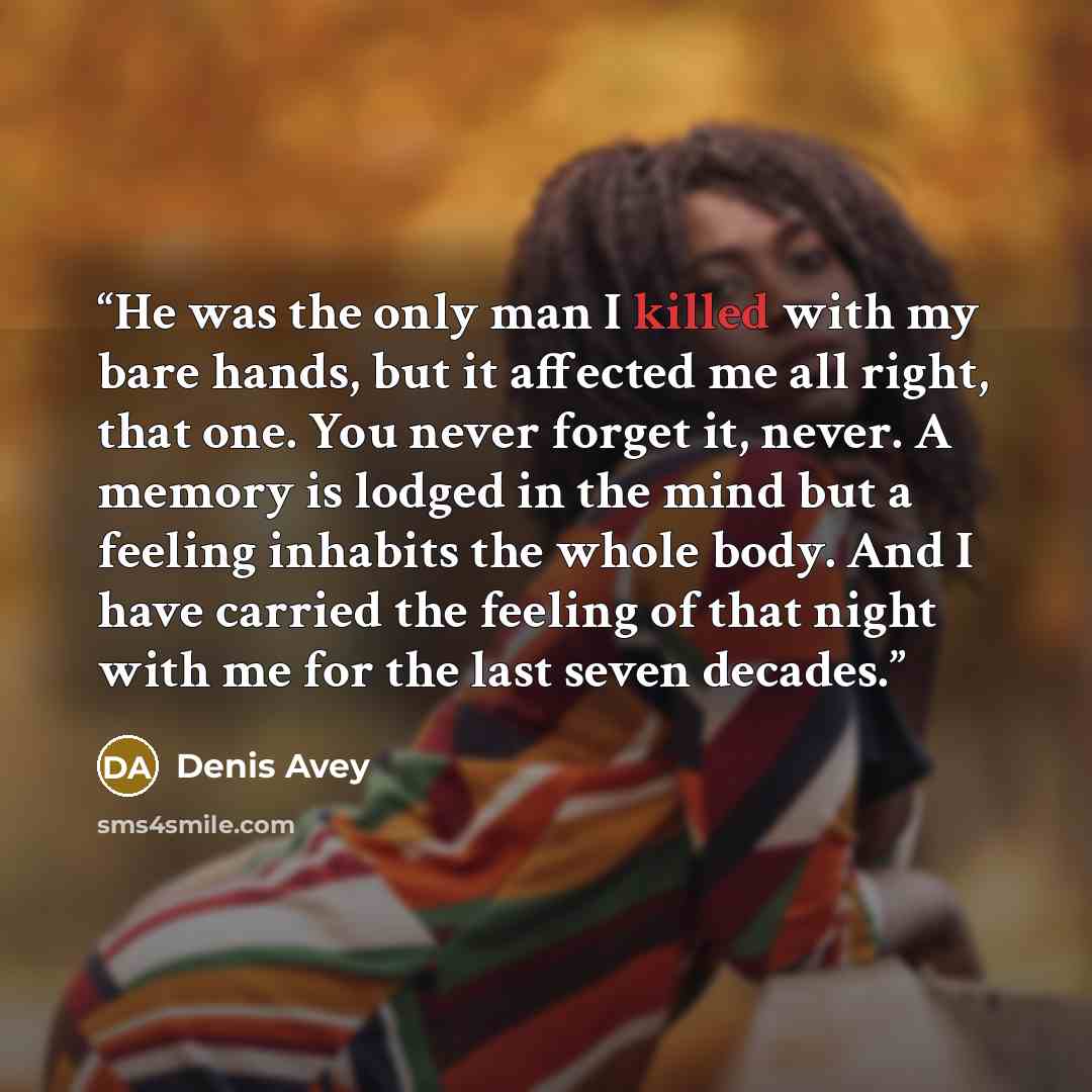 “He was the only man I killed with my bare hands, but it affected me all right, that one. You never forget it, never. A memory is lodged in the mind but a feeling inhabits the whole body. And I have carried the feeling of that night with me for the last seven decades.” quote by Denis Avey