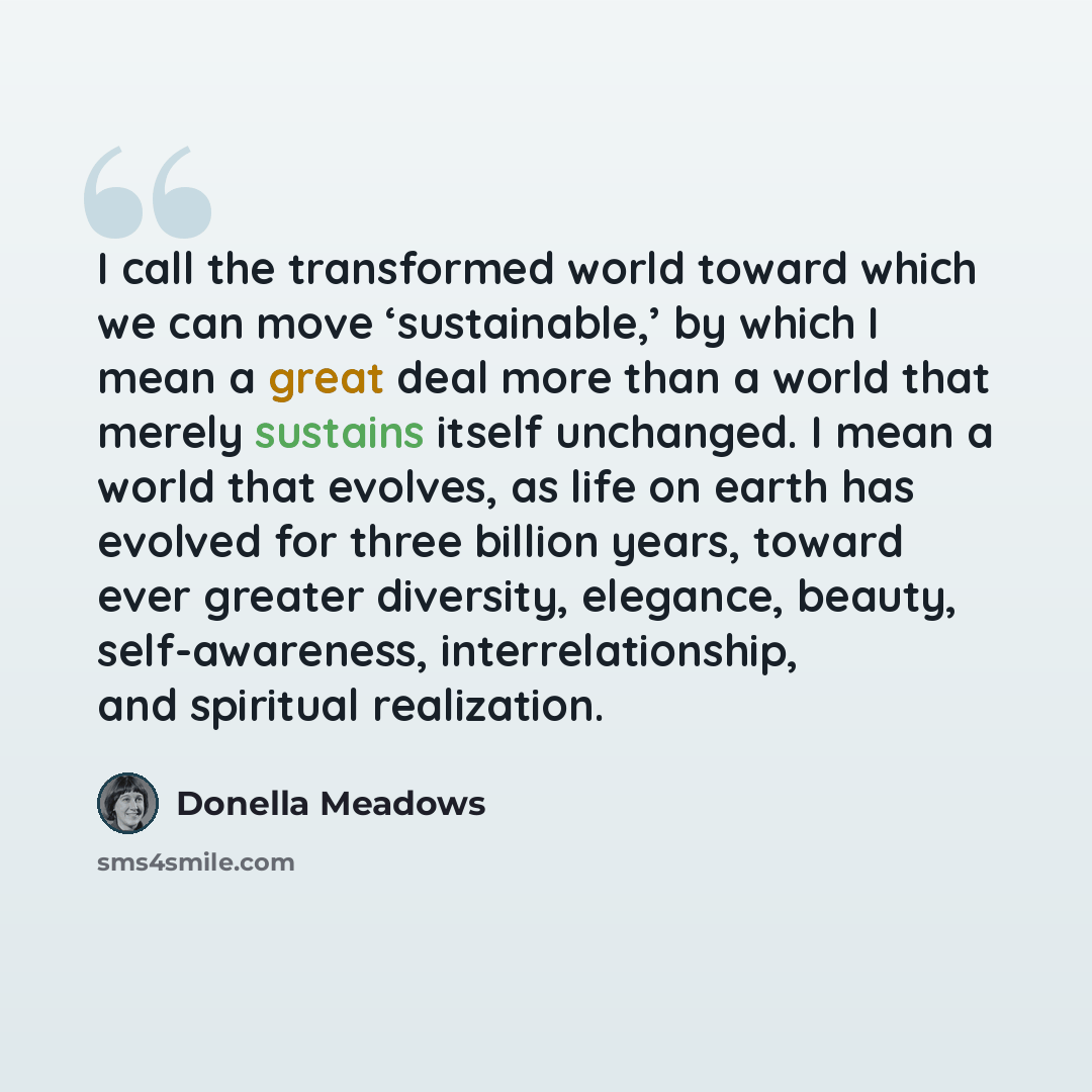 “I call the transformed world toward which we can move ‘sustainable,’ by which I mean a great deal more than a world that merely sustains itself unchanged. I mean a world that evolves, as life on earth has evolved for three billion years, toward ever greater diversity, elegance, beauty…” quote by Donella Meadows