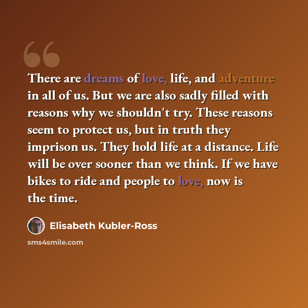 “There are dreams of love, life, and adventure in all of us. But we are also sadly filled with reasons why we shouldn't try. These reasons seem to protect us, but in truth they imprison us. They hold life at a distance. Life will be over sooner than we think. If we have bikes to ride and people to…” quote by Elisabeth Kubler-Ross