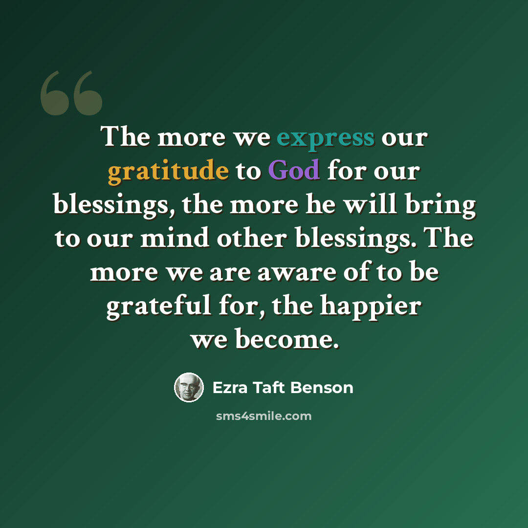 “The more we express our gratitude to God for our blessings, the more he will bring to our mind other blessings. The more we are aware of to be grateful for, the happier we become.” quote by Ezra Taft Benson
