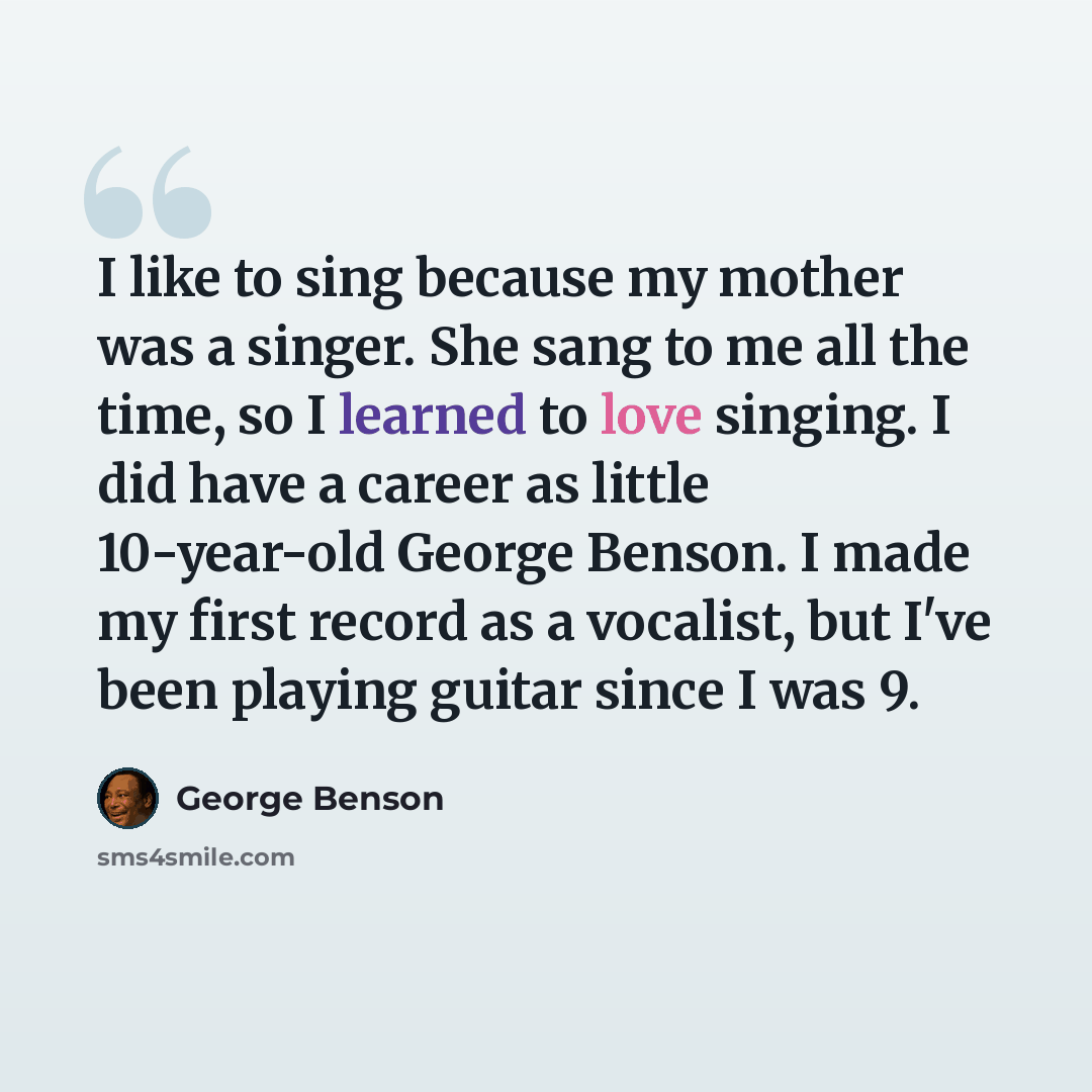 “I like to sing because my mother was a singer. She sang to me all the time, so I learned to love singing. I did have a career as little 10-year-old George Benson. I made my first record as a vocalist, but I've been playing guitar since I was 9.” quote by George Benson