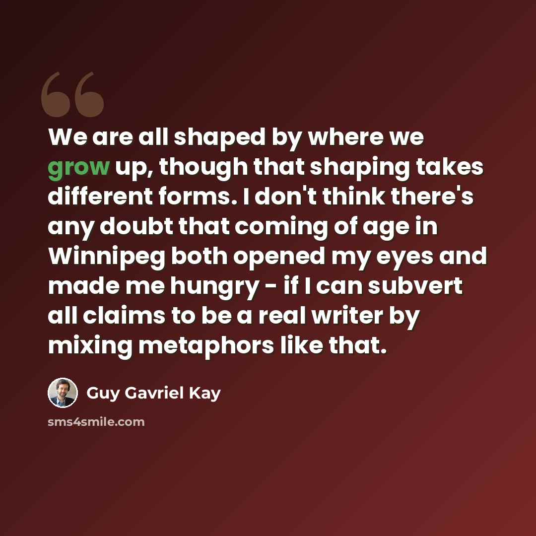 “We are all shaped by where we grow up, though that shaping takes different forms. I don't think there's any doubt that coming of age in Winnipeg both opened my eyes and made me hungry - if I can subvert all claims to be a real writer by mixing metaphors like that.” quote by Guy Gavriel Kay