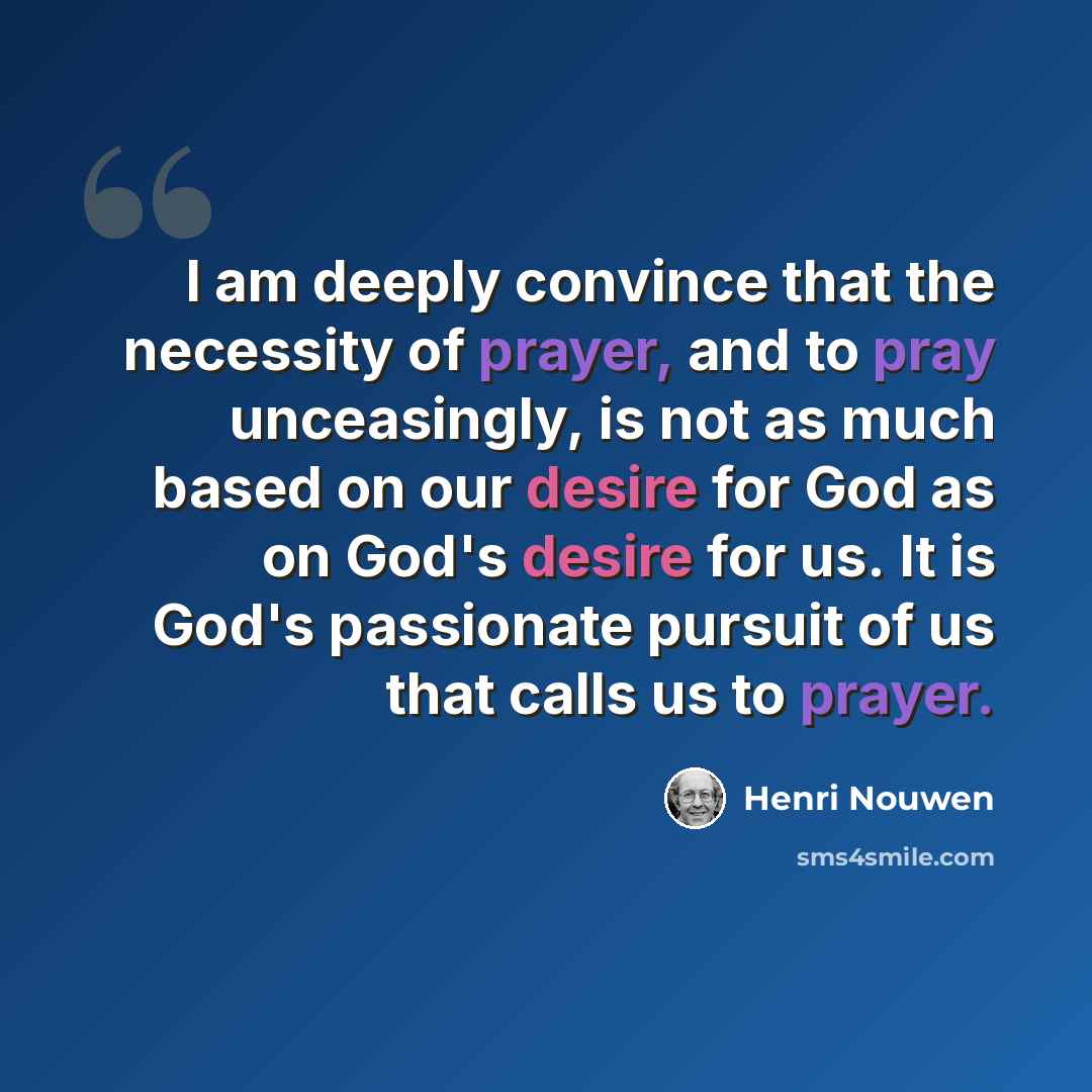 “I am deeply convince that the necessity of prayer, and to pray unceasingly, is not as much based on our desire for God as on God's desire for us. It is God's passionate pursuit of us that calls us to prayer.” quote by Henri Nouwen