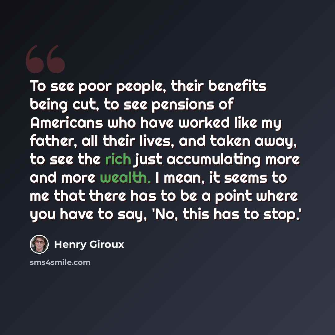 “To see poor people, their benefits being cut, to see pensions of Americans who have worked like my father, all their lives, and taken away, to see the rich just accumulating more and more wealth. I mean, it seems to me that there has to be a point where you have to say, 'No, this has to stop.'” quote by Henry Giroux