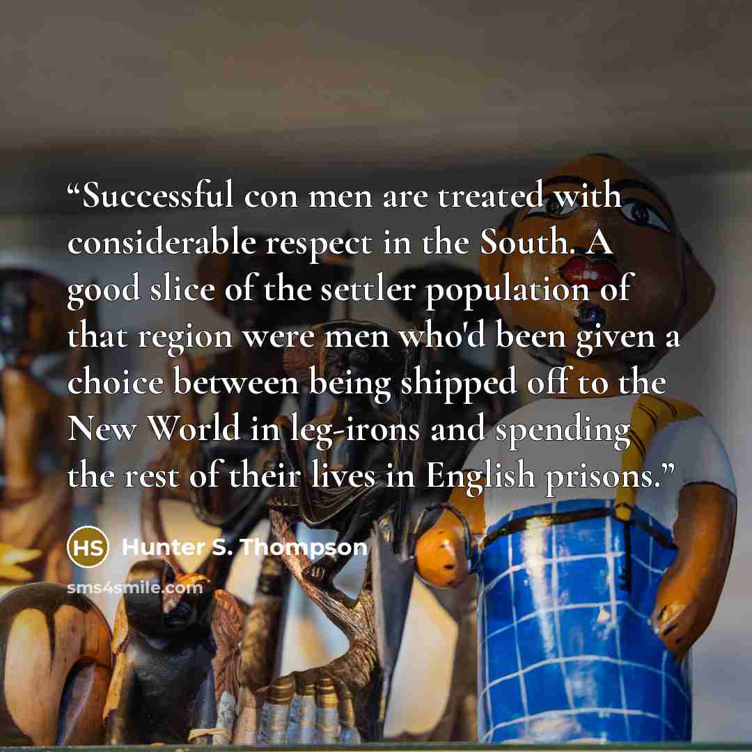 “Successful con men are treated with considerable respect in the South. A good slice of the settler population of that region were men who'd been given a choice between being shipped off to the New World in leg-irons and spending the rest of their lives in English prisons.” quote by Hunter S. Thompson