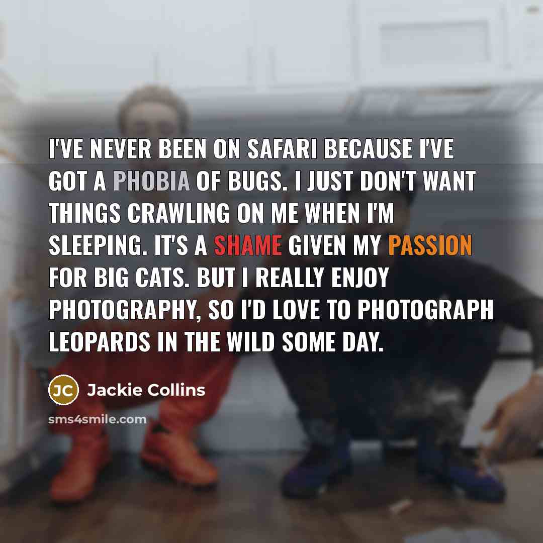 “I've never been on safari because I've got a phobia of bugs. I just don't want things crawling on me when I'm sleeping. It's a shame given my passion for big cats. But I really enjoy photography, so I'd love to photograph leopards in the wild some day.” quote by Jackie Collins