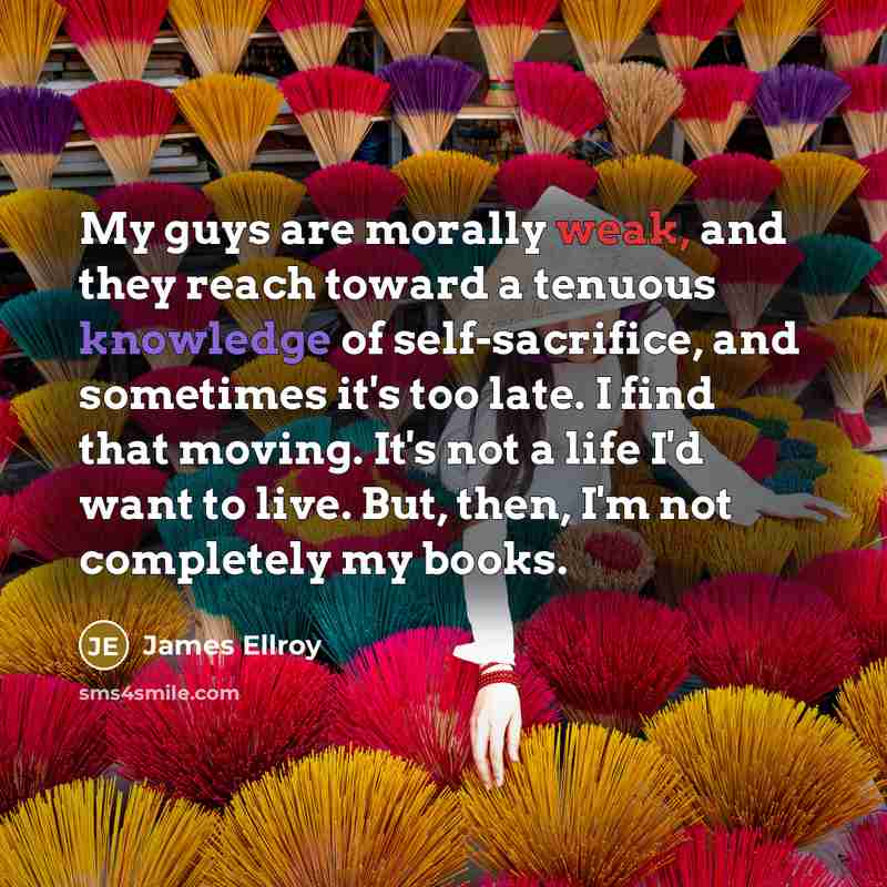 “My guys are morally weak, and they reach toward a tenuous knowledge of self-sacrifice, and sometimes it's too late. I find that moving. It's not a life I'd want to live. But, then, I'm not completely my books.” quote by James Ellroy