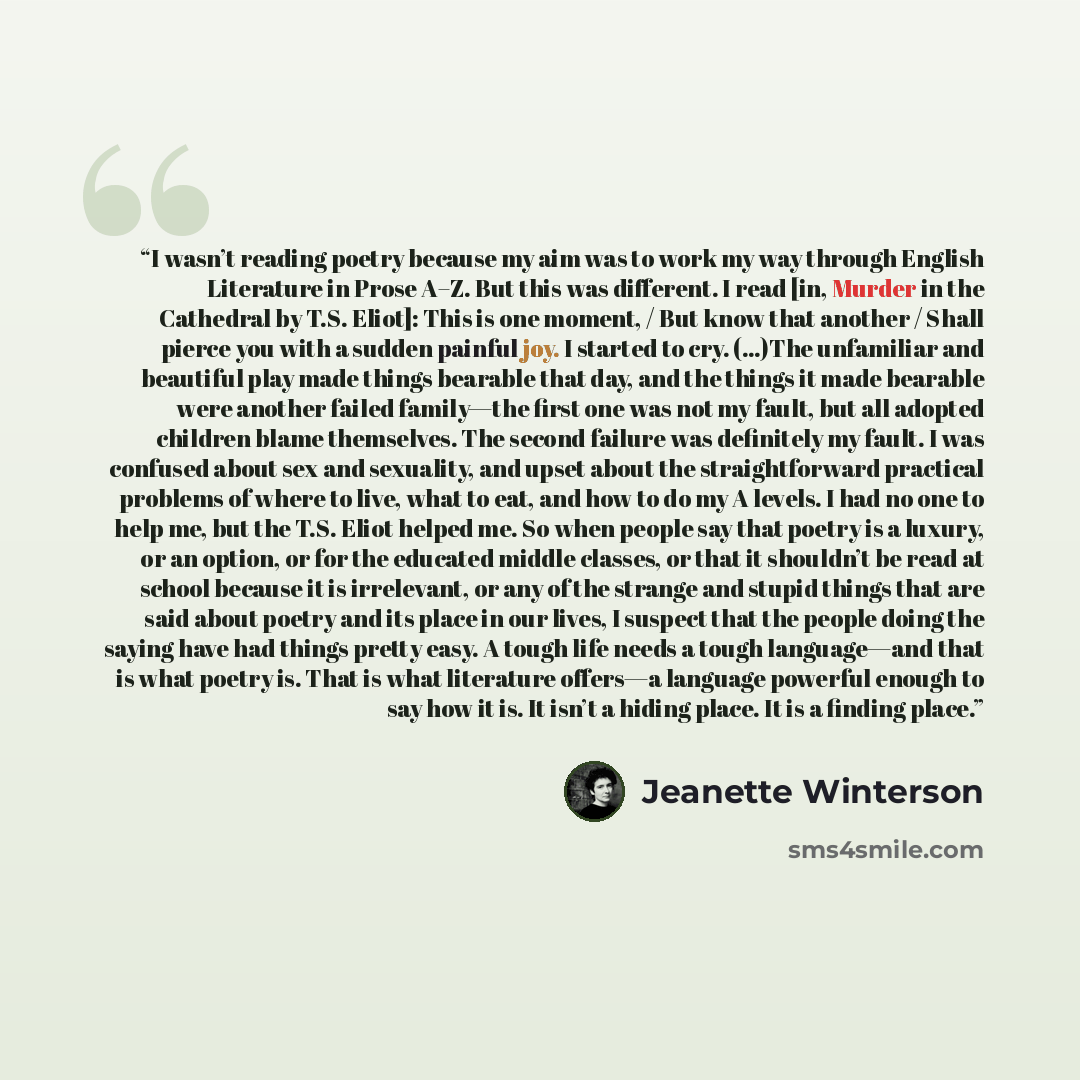 “I wasn’t reading poetry because my aim was to work my way through English Literature in Prose A–Z. But this was different. I read [in, Murder in the Cathedral by T.S. Eliot]: This is one moment, / But know that another / Shall pierce you with a sudden painful joy. I started to cry. (…)The…” quote by Jeanette Winterson