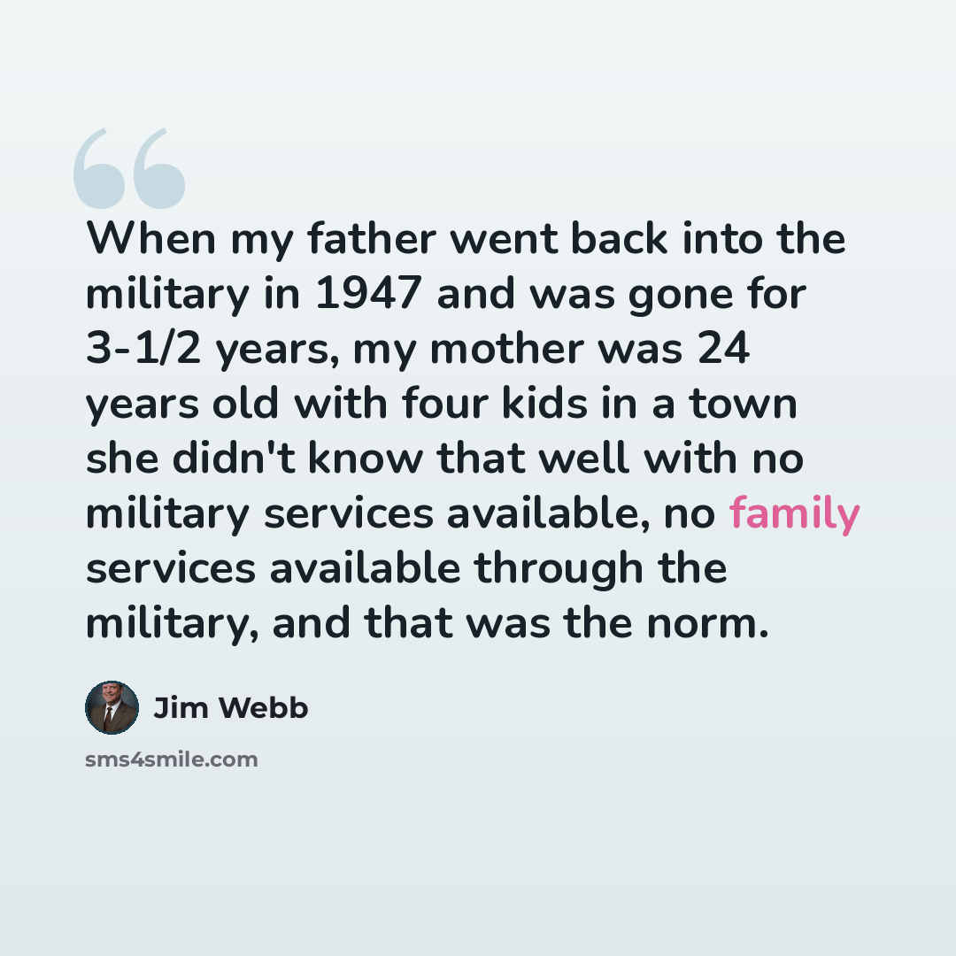 “When my father went back into the military in 1947 and was gone for 3-1/2 years, my mother was 24 years old with four kids in a town she didn't know that well with no military services available, no family services available through the military, and that was the norm.” quote by Jim Webb