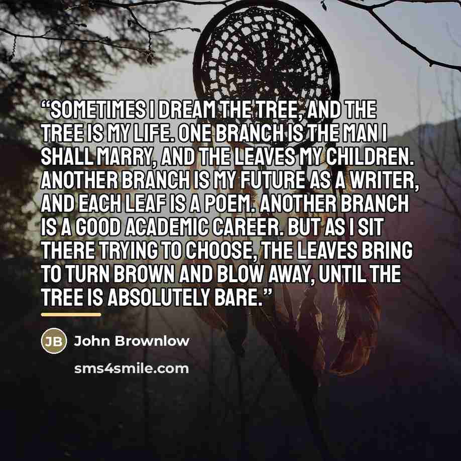 “Sometimes I dream the tree, and the tree is my life. One branch is the man I shall marry, and the leaves my children. Another branch is my future as a writer, and each leaf is a poem. Another branch is a good academic career. But as I sit there trying to choose, the leaves bring to turn brown and…” quote by John Brownlow