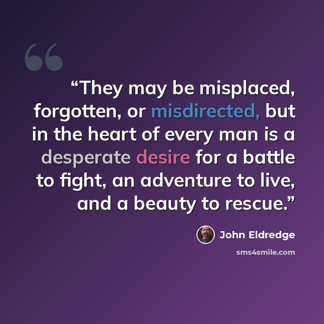 “They may be misplaced, forgotten, or misdirected, but in the heart of every man is a desperate desire for a battle to fight, an adventure to live, and a beauty to rescue.” quote by John Eldredge
