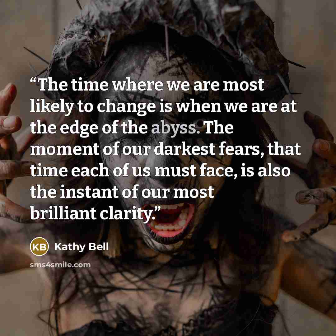 “The time where we are most likely to change is when we are at the edge of the abyss. The moment of our darkest fears, that time each of us must face, is also the instant of our most brilliant clarity.” quote by Kathy Bell