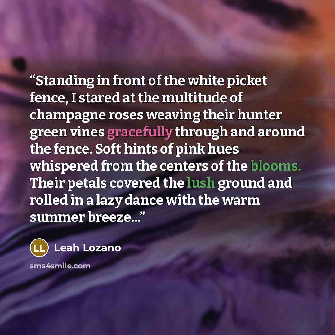 “Standing in front of the white picket fence, I stared at the multitude of champagne roses weaving their hunter green vines gracefully through and around the fence. Soft hints of pink hues whispered from the centers of the blooms. Their petals covered the lush ground and rolled in a lazy dance with…” quote by Leah Lozano