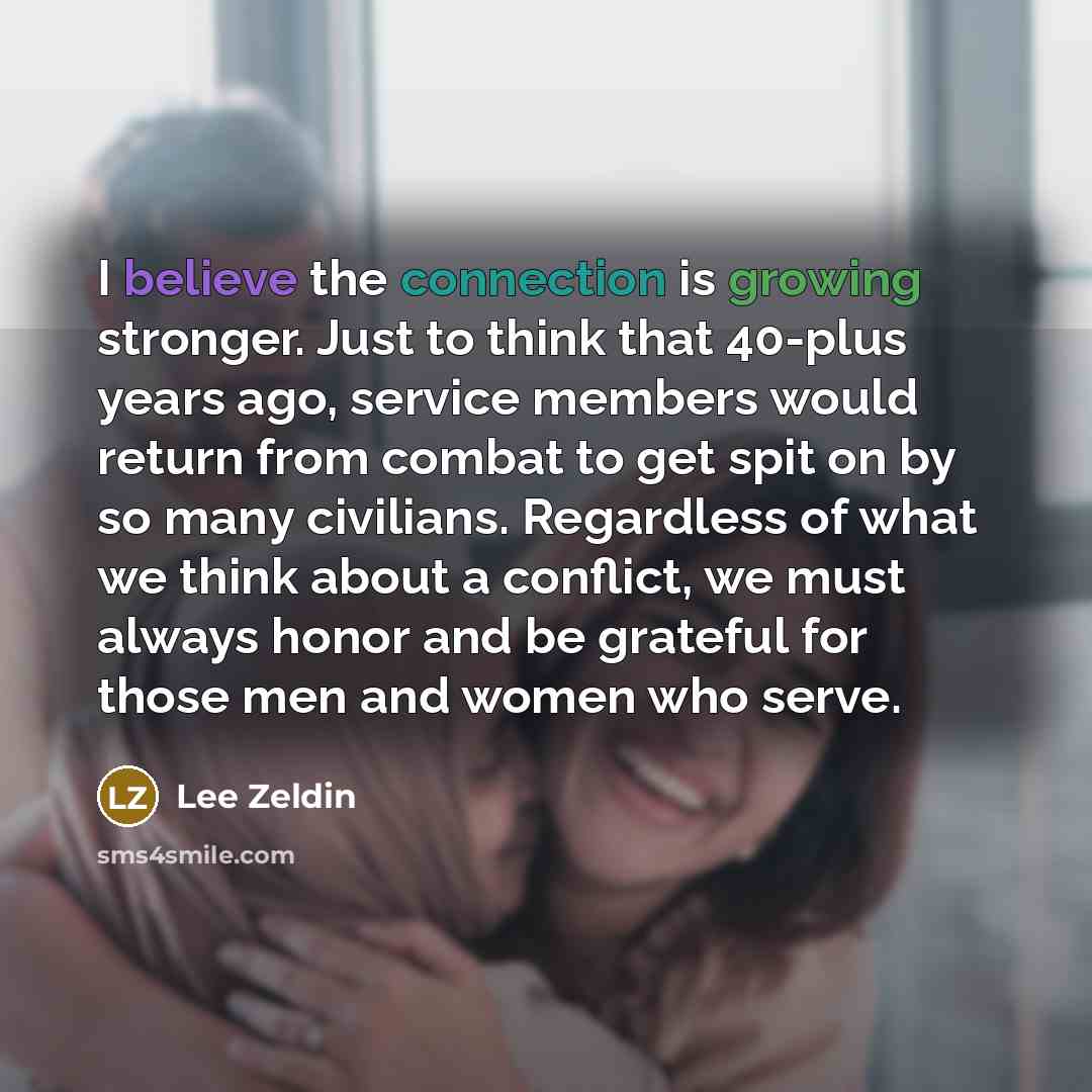 “I believe the connection is growing stronger. Just to think that 40-plus years ago, service members would return from combat to get spit on by so many civilians. Regardless of what we think about a conflict, we must always honor and be grateful for those men and women who serve.” quote by Lee Zeldin