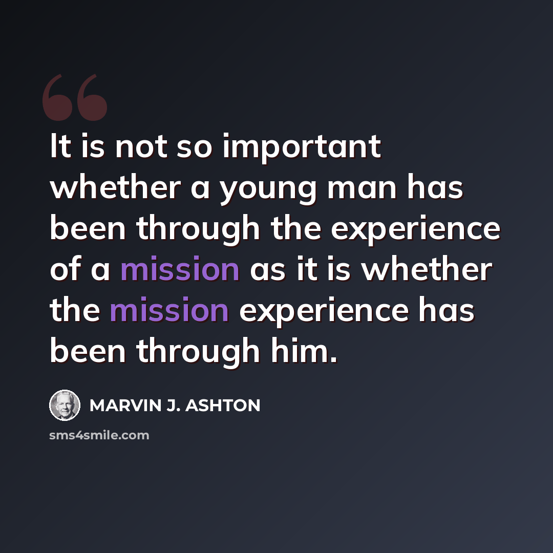 “It is not so important whether a young man has been through the experience of a mission as it is whether the mission experience has been through him.” quote by Marvin J. Ashton