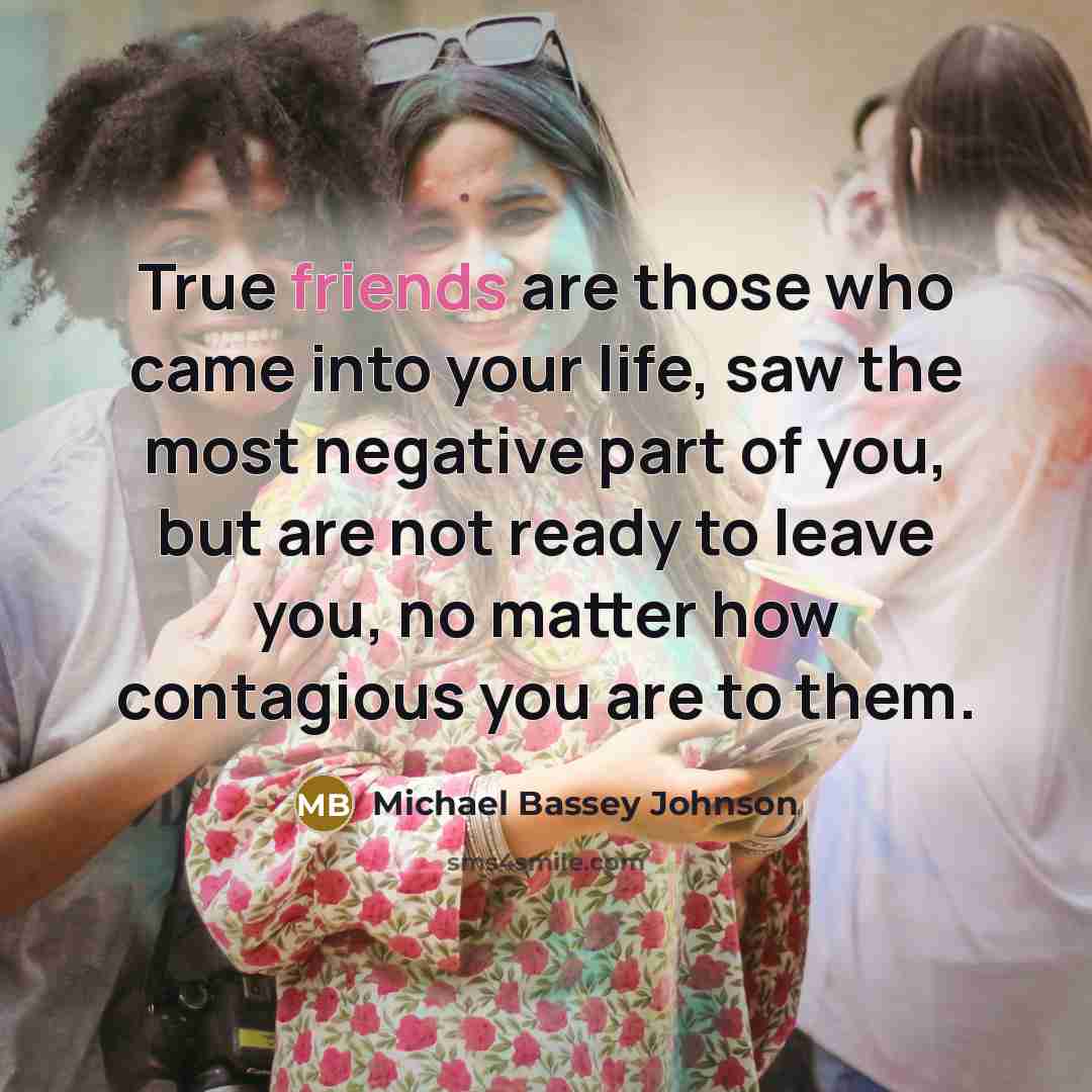 “True friends are those who came into your life, saw the most negative part of you, but are not ready to leave you, no matter how contagious you are to them.” quote by Michael Bassey Johnson