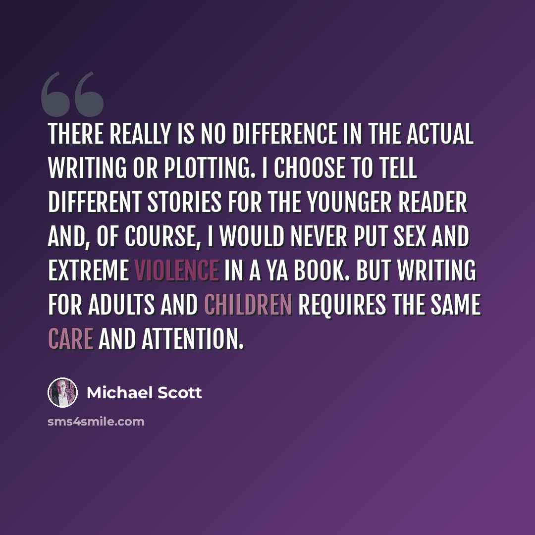 “There really is no difference in the actual writing or plotting. I choose to tell different stories for the younger reader and, of course, I would never put sex and extreme violence in a YA book. But writing for adults and children requires the same care and attention.” quote by Michael Scott