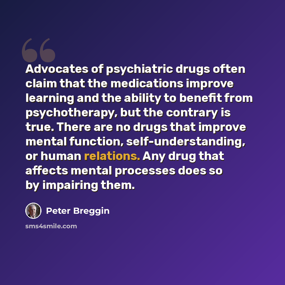 “Advocates of psychiatric drugs often claim that the medications improve learning and the ability to benefit from psychotherapy, but the contrary is true. There are no drugs that improve mental function, self-understanding, or human relations. Any drug that affects mental processes does so by…” quote by Peter Breggin