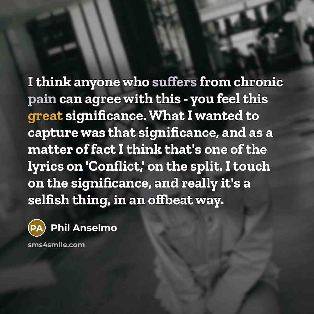 “I think anyone who suffers from chronic pain can agree with this - you feel this great significance. What I wanted to capture was that significance, and as a matter of fact I think that's one of the lyrics on 'Conflict,' on the split. I touch on the significance, and really it's a selfish thing…” quote by Phil Anselmo