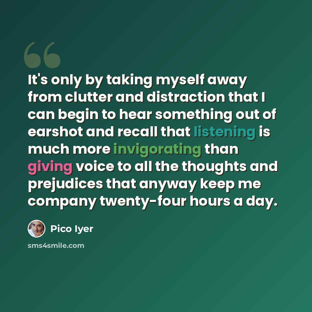 “It's only by taking myself away from clutter and distraction that I can begin to hear something out of earshot and recall that listening is much more invigorating than giving voice to all the thoughts and prejudices that anyway keep me company twenty-four hours a day.” quote by Pico Iyer