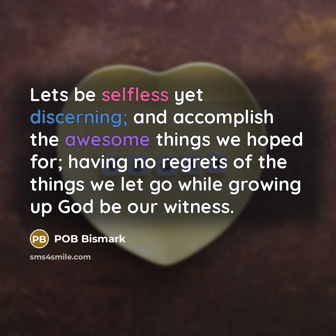 “Lets be selfless yet discerning; and accomplish the awesome things we hoped for; having no regrets of the things we let go while growing up God be our witness.” quote by POB Bismark