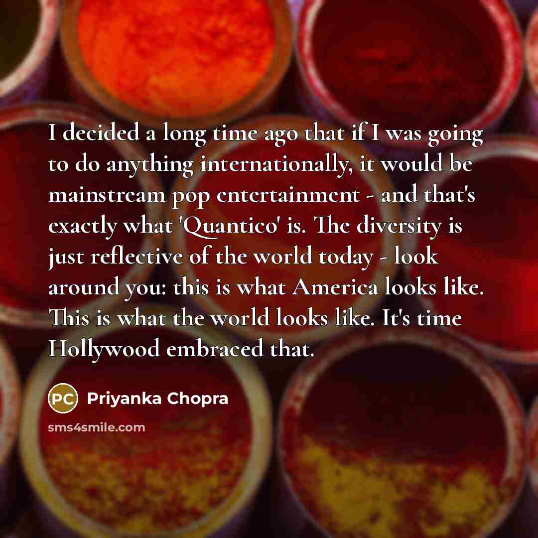 “I decided a long time ago that if I was going to do anything internationally, it would be mainstream pop entertainment - and that's exactly what 'Quantico' is. The diversity is just reflective of the world today - look around you: this is what America looks like. This is what the world looks like…” quote by Priyanka Chopra