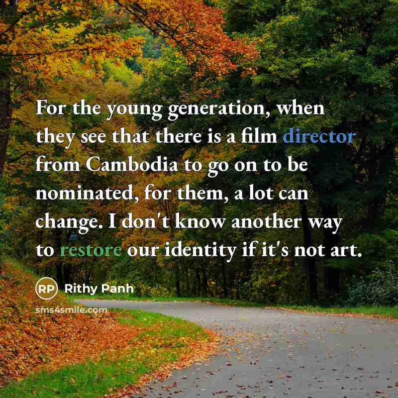 “For the young generation, when they see that there is a film director from Cambodia to go on to be nominated, for them, a lot can change. I don't know another way to restore our identity if it's not art.” quote by Rithy Panh