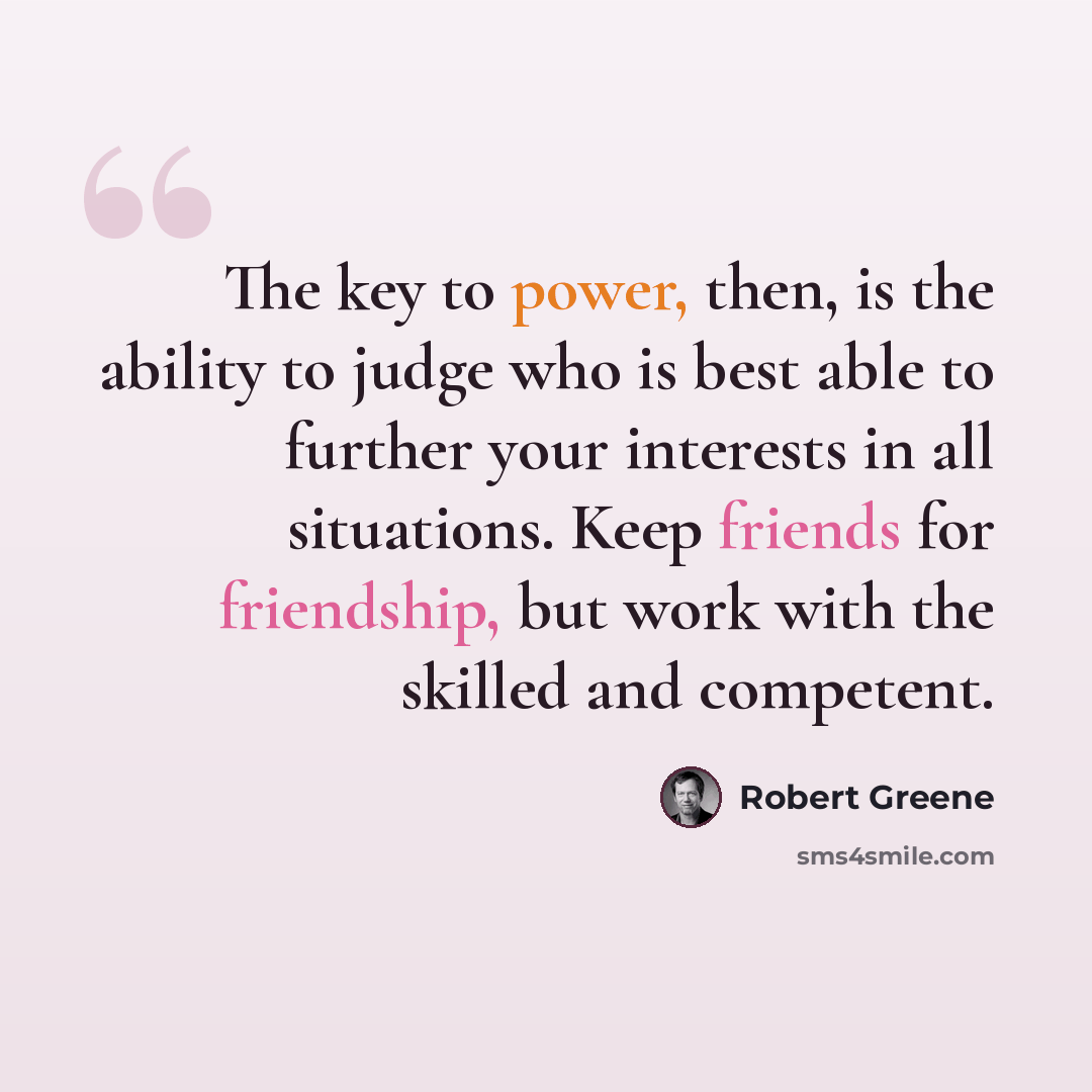 “The key to power, then, is the ability to judge who is best able to further your interests in all situations. Keep friends for friendship, but work with the skilled and competent.” quote by Robert Greene