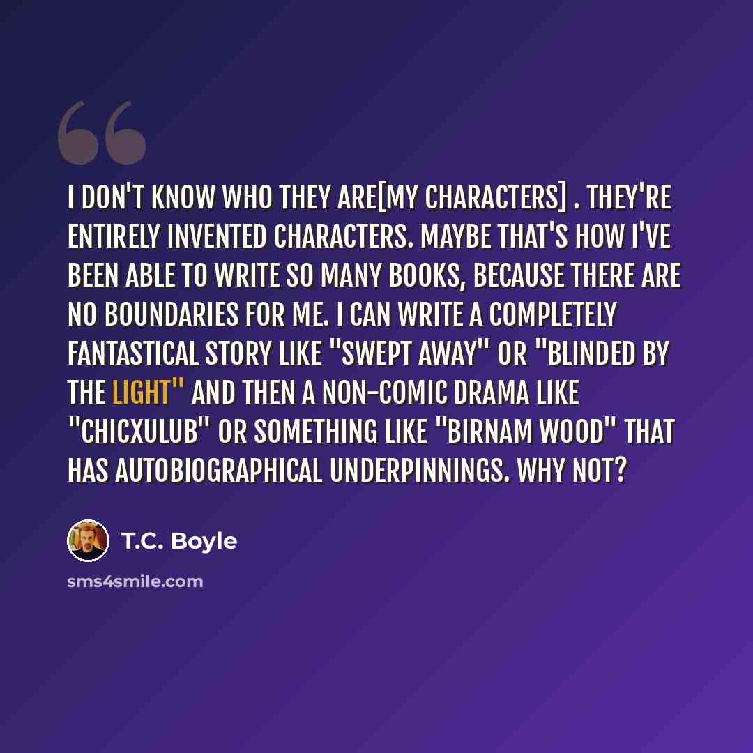 “I don't know who they are[my characters] . They're entirely invented characters. Maybe that's how I've been able to write so many books, because there are no boundaries for me. I can write a completely fantastical story like "Swept Away" or "Blinded by the Light" and then a non-comic drama like…” quote by T.C. Boyle