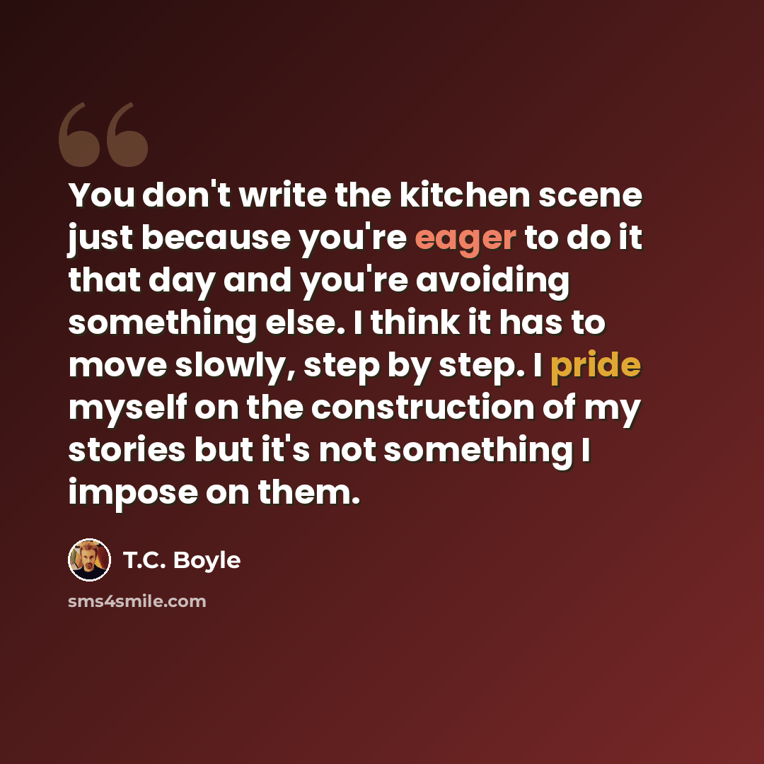 “You don't write the kitchen scene just because you're eager to do it that day and you're avoiding something else. I think it has to move slowly, step by step. I pride myself on the construction of my stories but it's not something I impose on them.” quote by T.C. Boyle