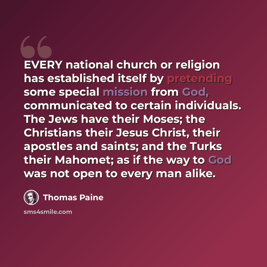“EVERY national church or religion has established itself by pretending some special mission from God, communicated to certain individuals. The Jews have their Moses; the Christians their Jesus Christ, their apostles and saints; and the Turks their Mahomet; as if the way to God was not open to…” quote by Thomas Paine