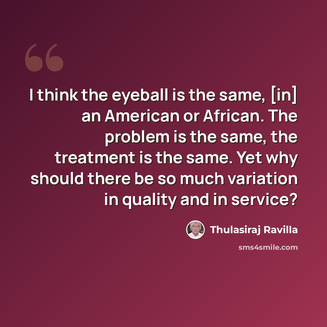 “I think the eyeball is the same, [in] an American or African. The problem is the same, the treatment is the same. Yet why should there be so much variation in quality and in service?” quote by Thulasiraj Ravilla