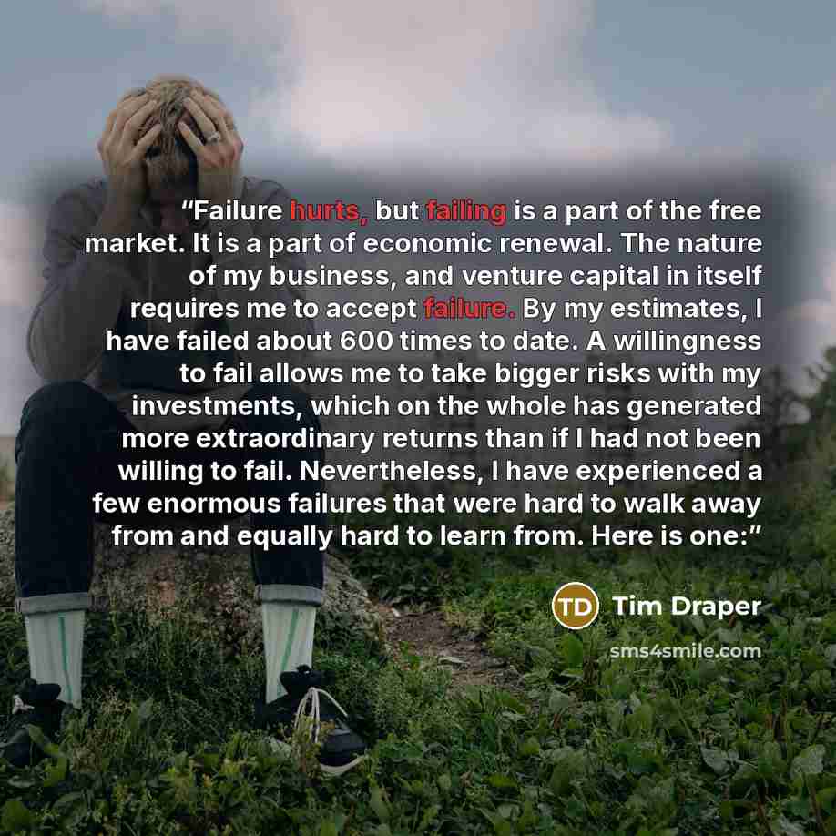 “Failure hurts, but failing is a part of the free market. It is a part of economic renewal. The nature of my business, and venture capital in itself requires me to accept failure. By my estimates, I have failed about 600 times to date. A willingness to fail allows me to take bigger risks with my…” quote by Tim Draper