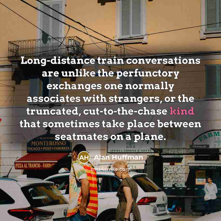 “Long-distance train conversations are unlike the perfunctory exchanges one normally associates with strangers, or the truncated, cut-to-the-chase kind that sometimes take place between seatmates on a plane.” quote by Alan Huffman