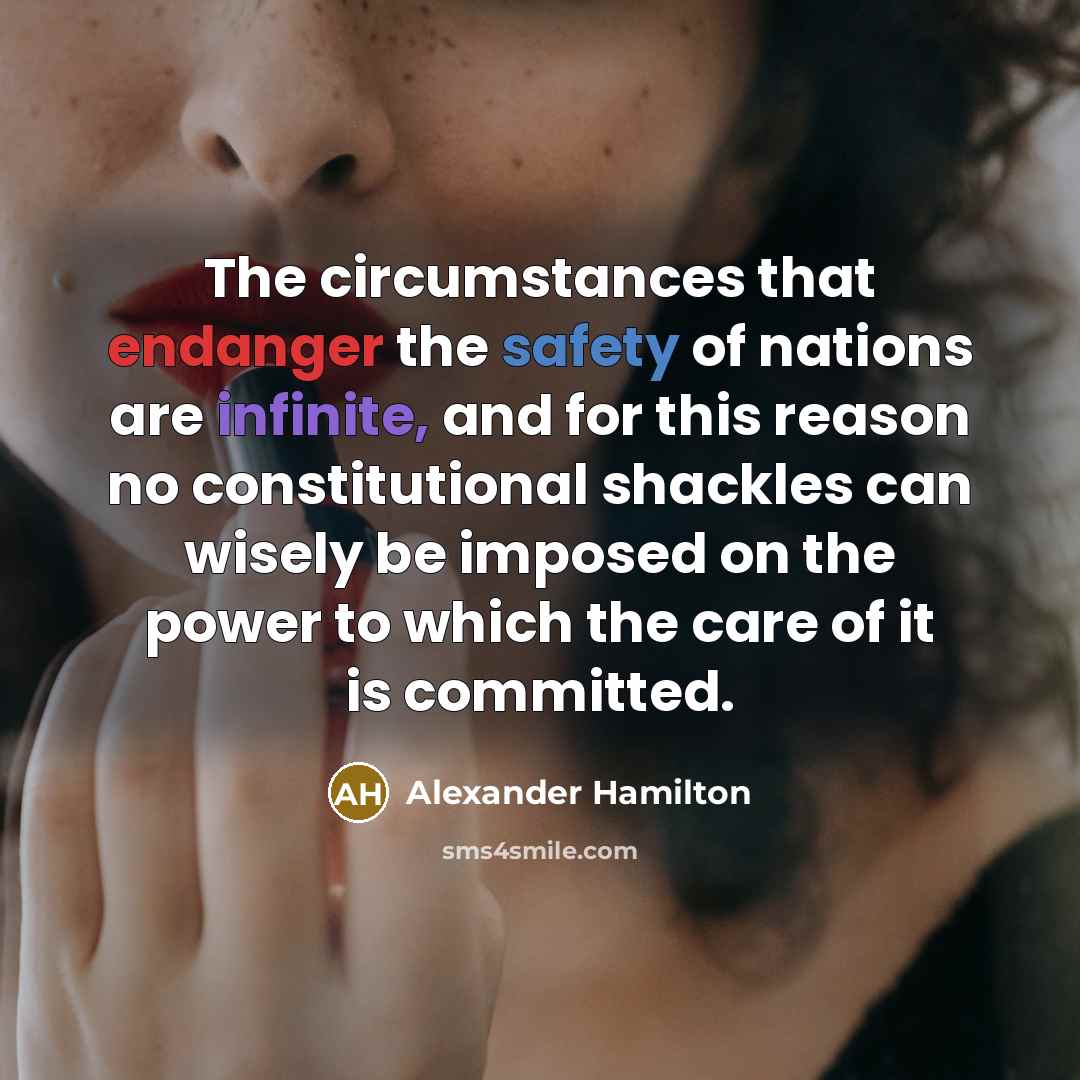 “The circumstances that endanger the safety of nations are infinite, and for this reason no constitutional shackles can wisely be imposed on the power to which the care of it is committed.” quote by Alexander Hamilton