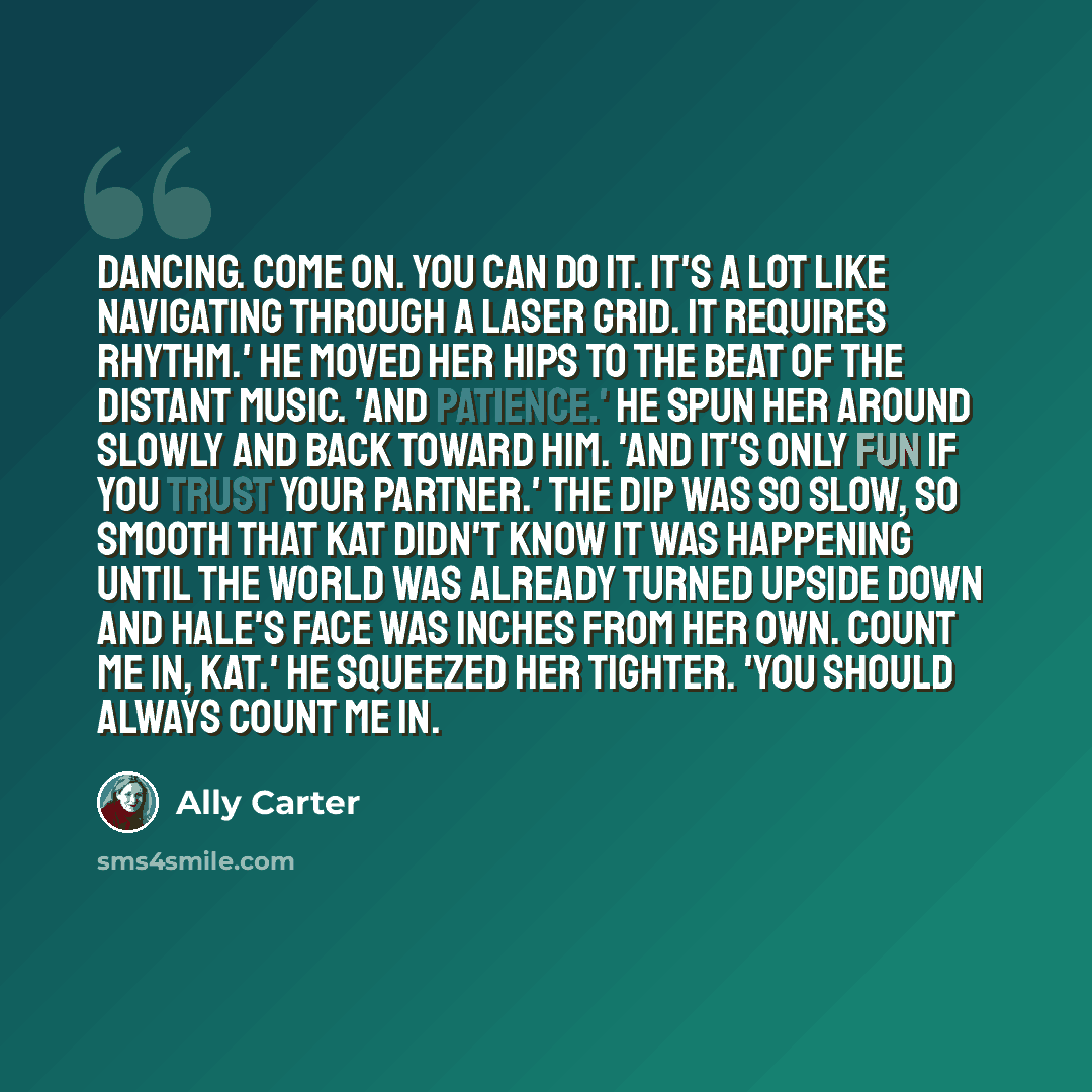 “Dancing. Come on. You can do it. It's a lot like navigating through a laser grid. It requires rhythm.' He moved her hips to the beat of the distant music. 'And patience.' He spun her around slowly and back toward him. 'And it's only fun if you trust your partner.' The dip was so slow, so smooth…” quote by Ally Carter