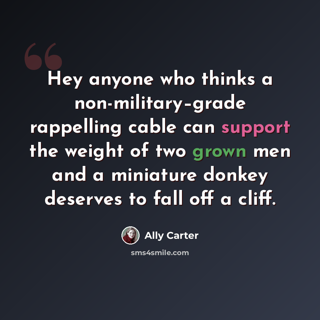 “Hey anyone who thinks a non-military–grade rappelling cable can support the weight of two grown men and a miniature donkey deserves to fall off a cliff.” quote by Ally Carter