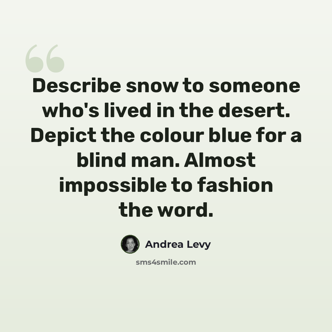 “Describe snow to someone who's lived in the desert. Depict the colour blue for a blind man. Almost impossible to fashion the word.” quote by Andrea Levy