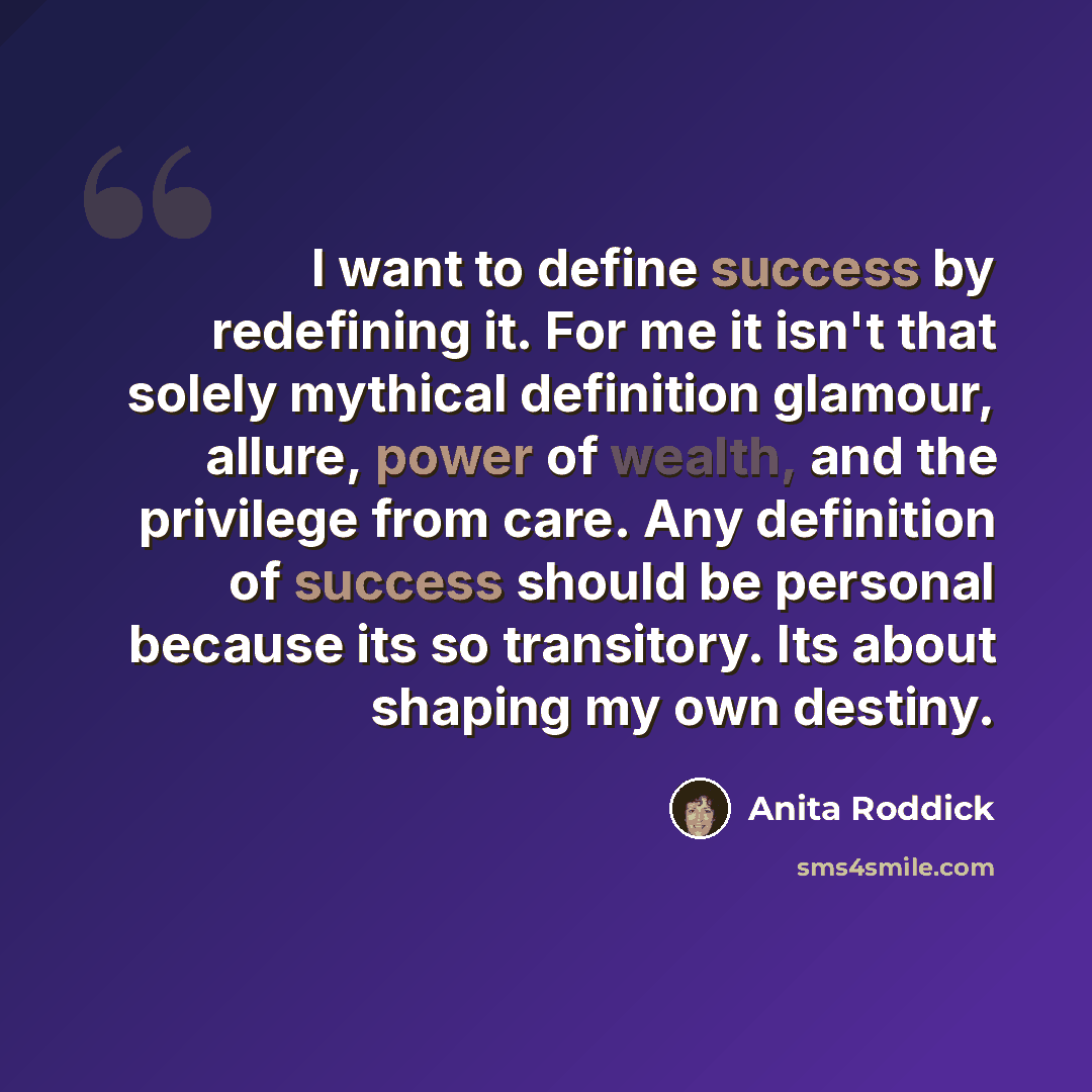 “I want to define success by redefining it. For me it isn't that solely mythical definition glamour, allure, power of wealth, and the privilege from care. Any definition of success should be personal because its so transitory. Its about shaping my own destiny.” quote by Anita Roddick