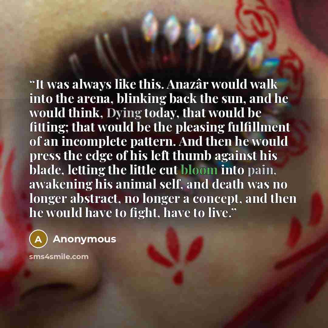 “It was always like this. Anazâr would walk into the arena, blinking back the sun, and he would think, Dying today, that would be fitting; that would be the pleasing fulfillment of an incomplete pattern. And then he would press the edge of his left thumb against his blade, letting the little cut…” quote by Anonymous