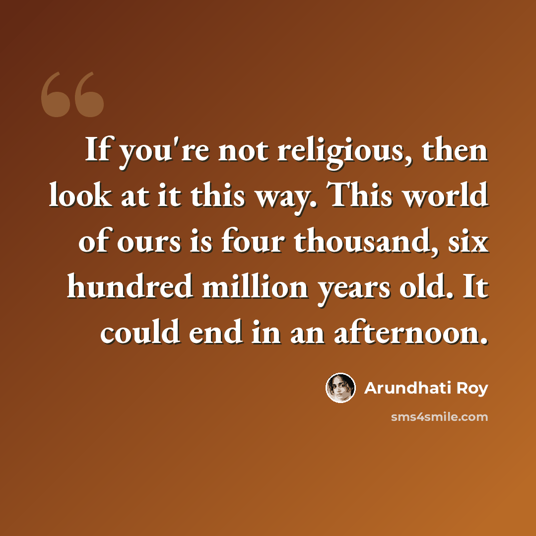 “If you're not religious, then look at it this way. This world of ours is four thousand, six hundred million years old. It could end in an afternoon.” quote by Arundhati Roy
