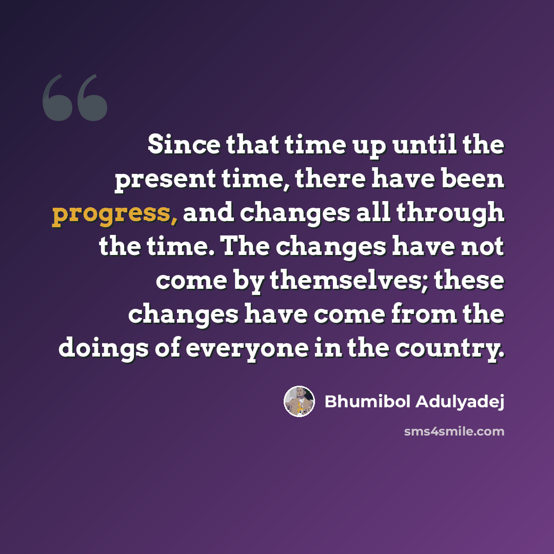 “Since that time up until the present time, there have been progress, and changes all through the time. The changes have not come by themselves; these changes have come from the doings of everyone in the country.” quote by Bhumibol Adulyadej