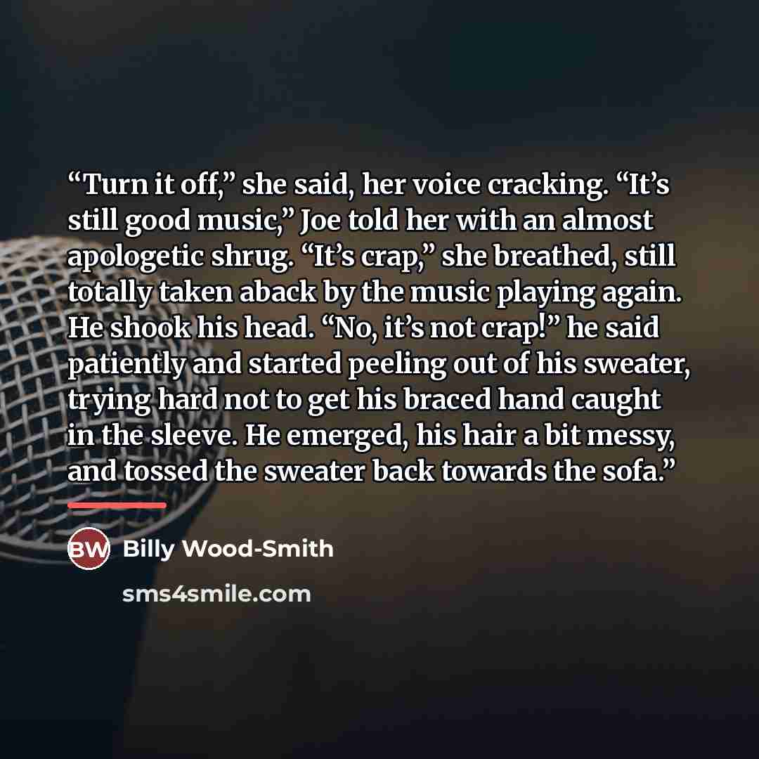 “Turn it off,” she said, her voice cracking. “It’s still good music,” Joe told her with an almost apologetic shrug. “It’s crap,” she breathed, still totally taken aback by the music playing again. He shook his head. “No, it’s not crap!” he said patiently and started peeling out of his sweater…” quote by Billy Wood-Smith
